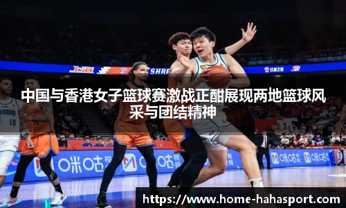 中国与香港女子篮球赛激战正酣展现两地篮球风采与团结精神